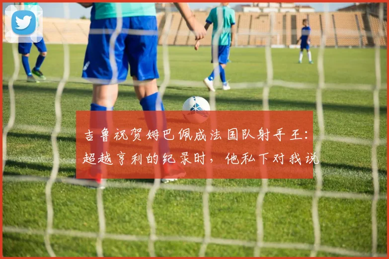 吉鲁祝贺姆巴佩成法国队射手王：超越亨利的纪录时，他私下对我说了这些