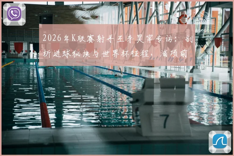 2026年K联赛射手王李昊宰专访：剖析进球秘诀与世界杯征程，浦项前锋的现在与未来