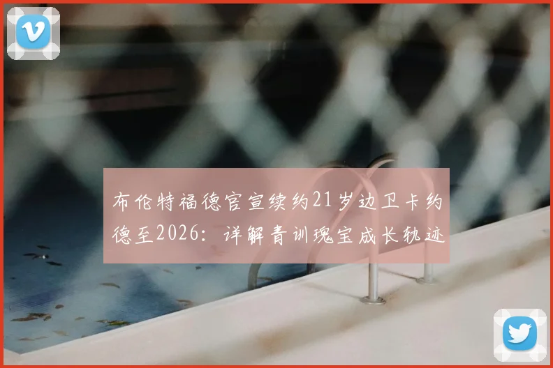 布伦特福德官宣续约21岁边卫卡约德至2026：详解青训瑰宝成长轨迹与球队未来防线规划