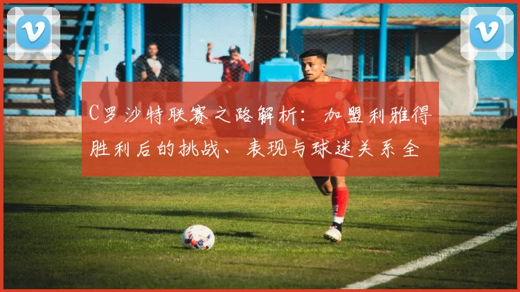 C罗沙特联赛之路解析：加盟利雅得胜利后的挑战、表现与球迷关系全回顾，C罗亲自感谢球迷并肩走过