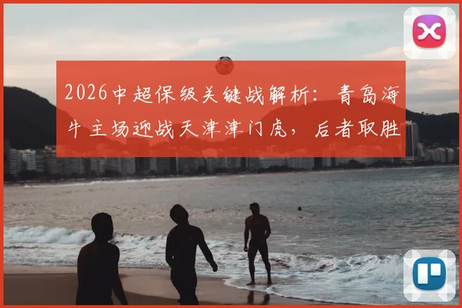 2026中超保级关键战解析：青岛海牛主场迎战天津津门虎，后者取胜即可基本脱险