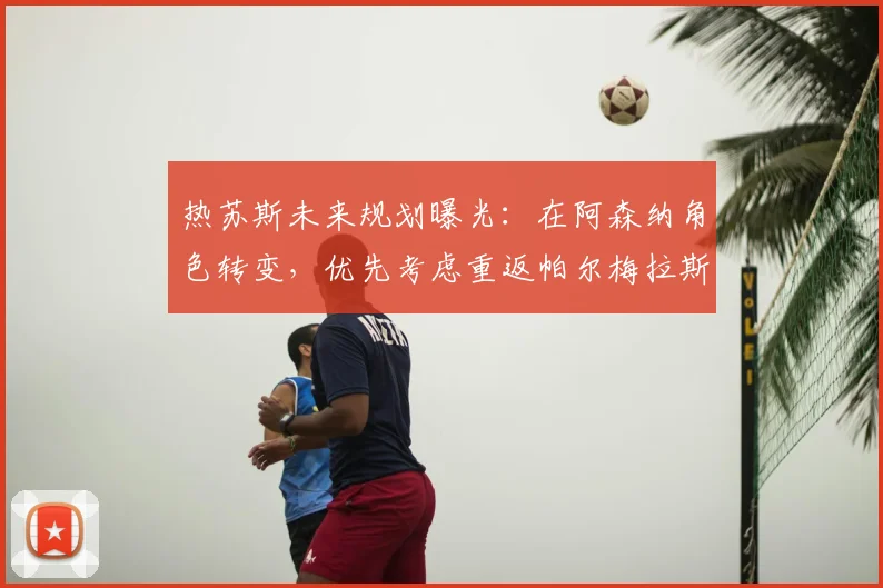 热苏斯未来规划曝光：在阿森纳角色转变，优先考虑重返帕尔梅拉斯