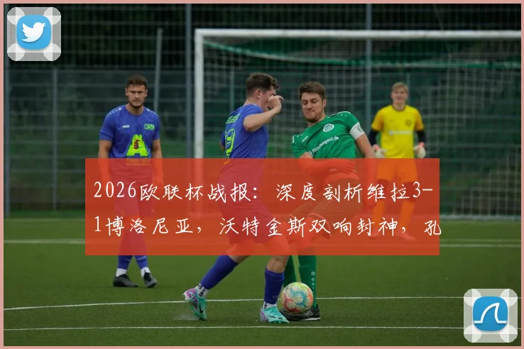2026欧联杯战报:深度剖析维拉3-1博洛尼亚,沃特金斯双响封神,孔萨破门背后战术全解读