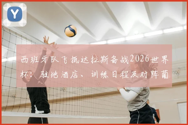 西班牙队飞抵达拉斯备战2026世界杯：驻地酒店、训练日程及对阵葡萄牙八强赛前瞻全览