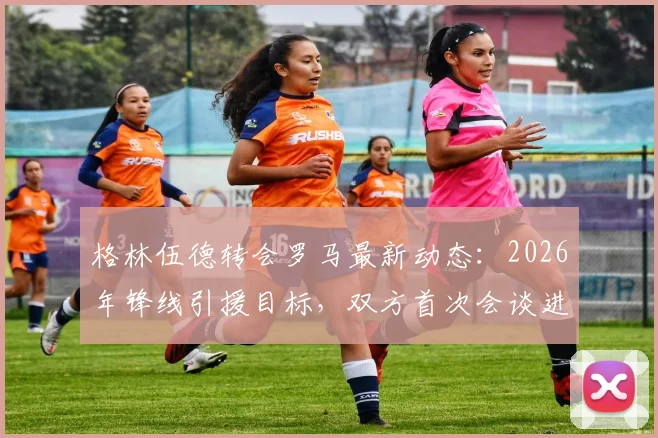 格林伍德转会罗马最新动态：2026年锋线引援目标，双方首次会谈进展与潜在原因分析
