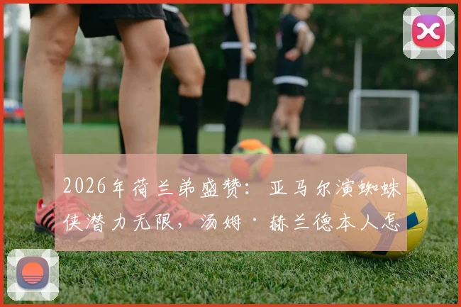 2026年荷兰弟盛赞：亚马尔演蜘蛛侠潜力无限，汤姆·赫兰德本人怎么看？
