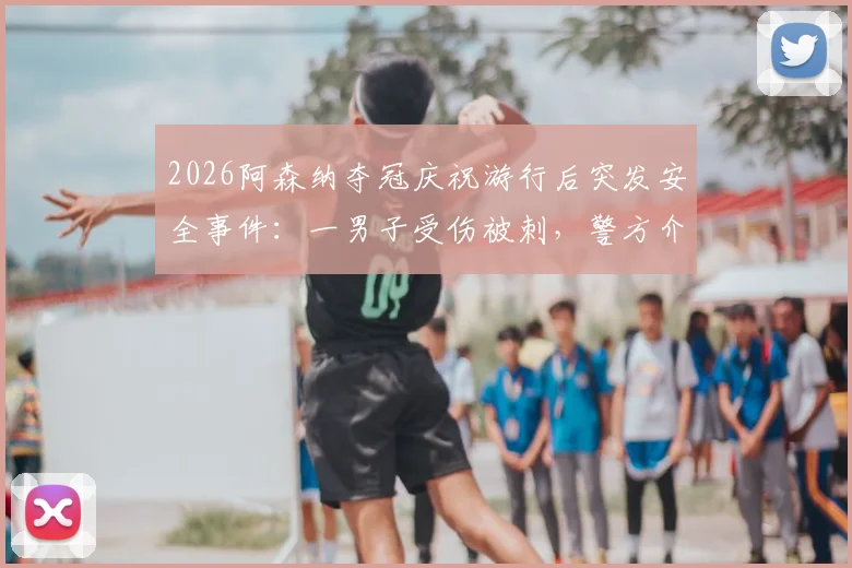 2026阿森纳夺冠庆祝游行后突发安全事件:一男子受伤被刺,警方介入调查伤势详情