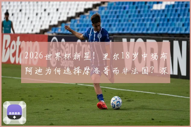 2026世界杯新星!里尔18岁中场布阿迪为何选择摩洛哥而非法国?深度解析其国家队前景与球员选择困境