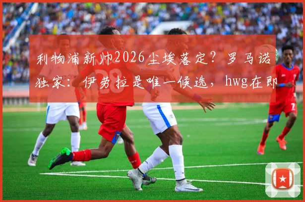 利物浦新帅2026尘埃落定？罗马诺独家：伊劳拉是唯一候选，hwg在即，战术风格与球迷期待全解析