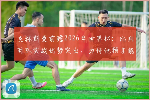 克林斯曼前瞻2026年世界杯:比利时队实战优势突出,为何他预言能击败美国队?