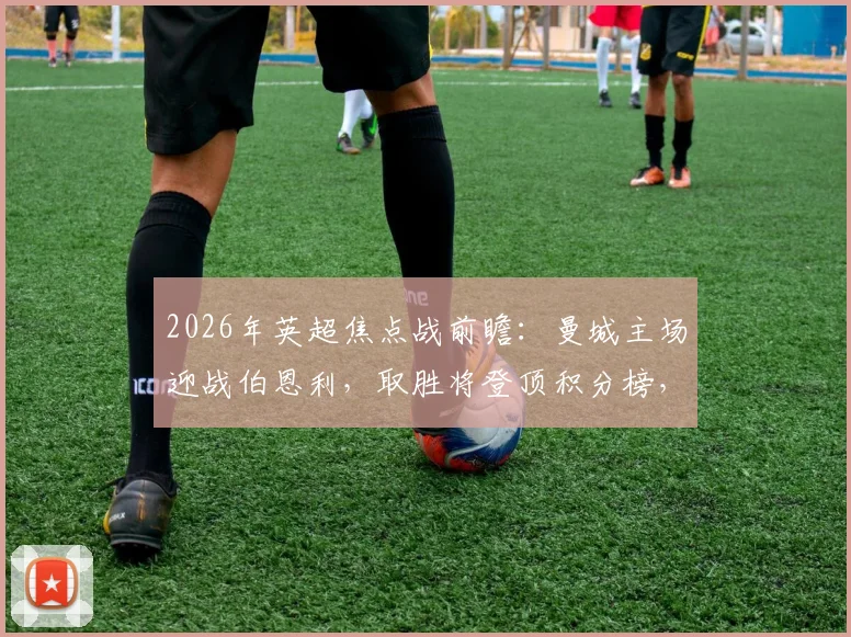 2026年英超焦点战前瞻：曼城主场迎战伯恩利，取胜将登顶积分榜，历史交锋占绝对优势