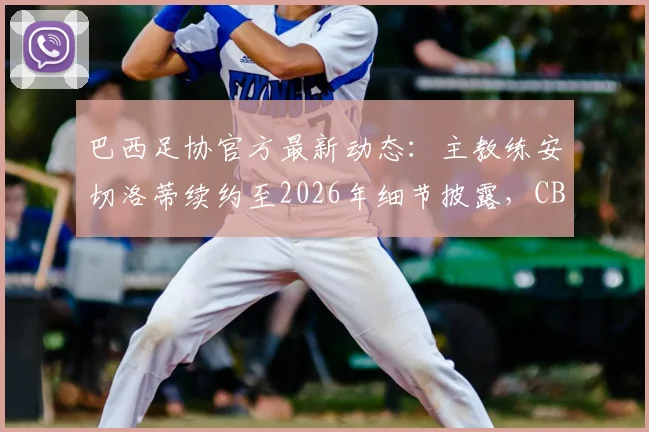 巴西足协官方最新动态:主教练安切洛蒂续约至2026年细节披露,CBF主席确认只待最后完善