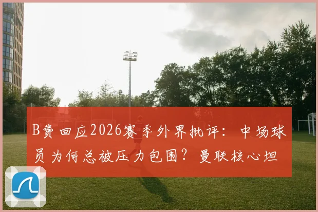 B费回应2026赛季外界批评:中场球员为何总被压力包围?曼联核心坦言早已习惯