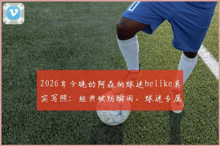 2026年今晚的阿森纳球迷belike真实写照:经典破防瞬间、球迷专属表情包与赛后心情短语全收录