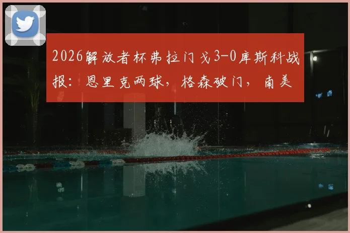 2026解放者杯弗拉门戈3-0库斯科战报:恩里克两球,格森破门,南美霸主完胜晋级前景分析