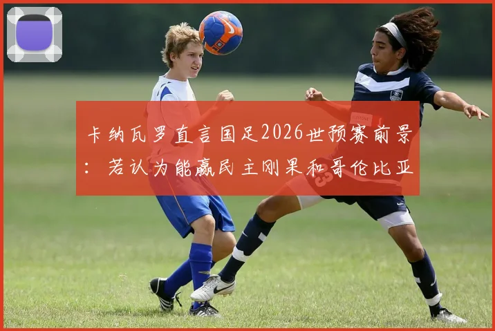 卡纳瓦罗直言国足2026世预赛前景:若认为能赢民主刚果和哥伦比亚,那认知有误