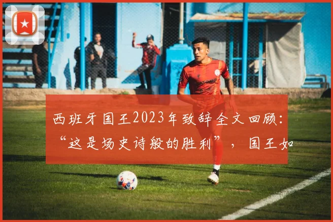 西班牙国王2023年致辞全文回顾:“这是场史诗般的胜利”,国王如何感谢女足团队与全国?