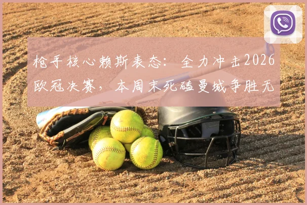 枪手核心赖斯表态:全力冲击2026欧冠决赛,本周末死磕曼城争胜无退路