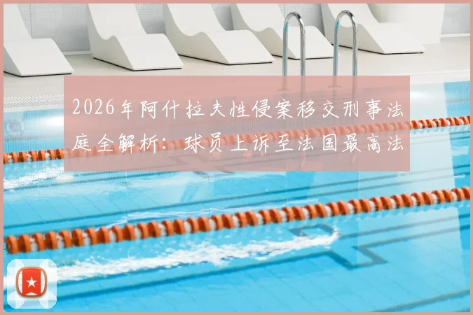 2026年阿什拉夫性侵案移交刑事法庭全解析：球员上诉至法国最高法院，案件最新进展、关键时间线及对职业生涯影响深度剖析