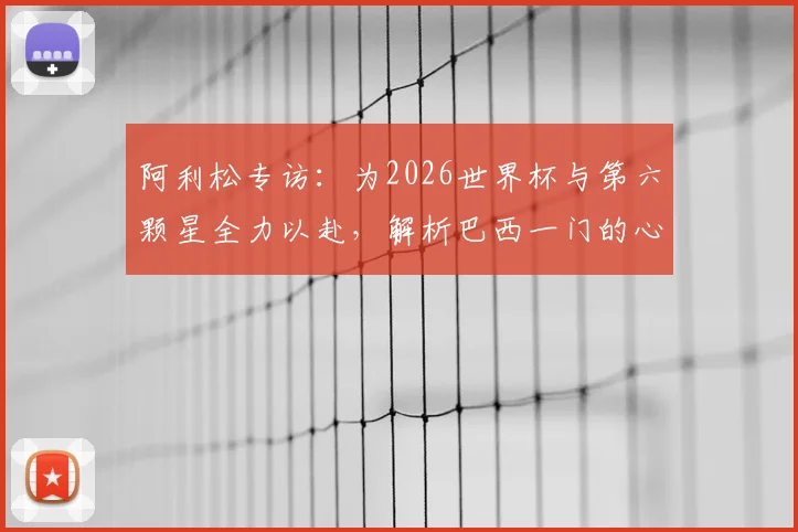 阿利松专访:为2026世界杯与第六颗星全力以赴,解析巴西一门的心路与坚守