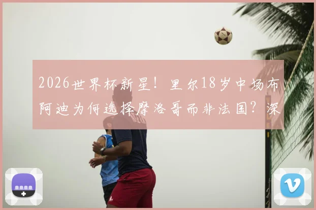 2026世界杯新星！里尔18岁中场布阿迪为何选择摩洛哥而非法国？深度解析其国家队前景与球员选择困境