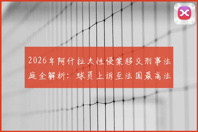 2026年阿什拉夫性侵案移交刑事法庭全解析:球员上诉至法国最高法院,案件最新进展、关键时间线及对职业生涯影响深度剖析
