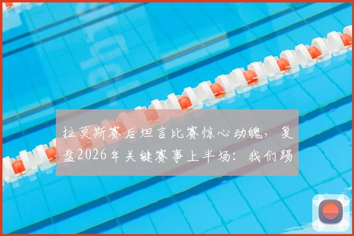 拉莫斯赛后坦言比赛惊心动魄，复盘2026年关键赛事上半场：我们踢得很好却错失进球良机