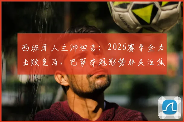 西班牙人主帅坦言：2026赛季全力击败皇马，巴萨夺冠形势非关注焦点，详解球队战术重心调整