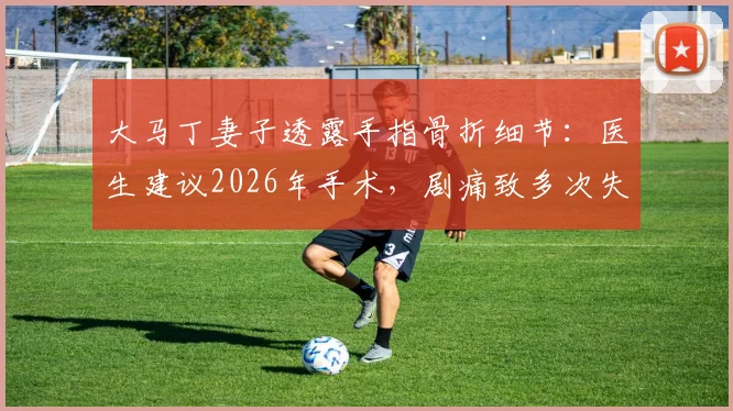 大马丁妻子透露手指骨折细节:医生建议2026年手术,剧痛致多次失眠,运动员手指伤情康复引关注
