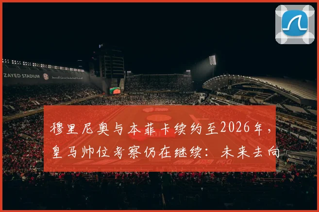 穆里尼奥与本菲卡续约至2026年,皇马帅位考察仍在继续:未来去向深度解析