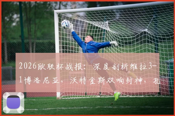 2026欧联杯战报：深度剖析维拉3-1博洛尼亚，沃特金斯双响封神，孔萨破门背后战术全解读