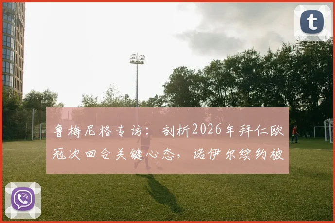 鲁梅尼格专访：剖析2026年拜仁欧冠次回合关键心态，诺伊尔续约被视为夏窗最重要引援
