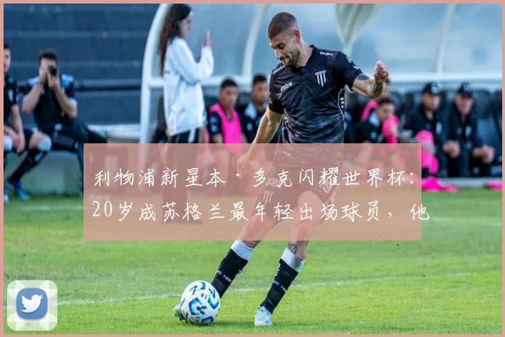 利物浦新星本·多克闪耀世界杯：20岁成苏格兰最年轻出场球员，他的技术特点与未来前景解析