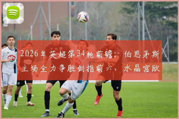 2026年英超第34轮前瞻:伯恩茅斯主场全力争胜剑指前六,水晶宫欧战分心或成关键变数