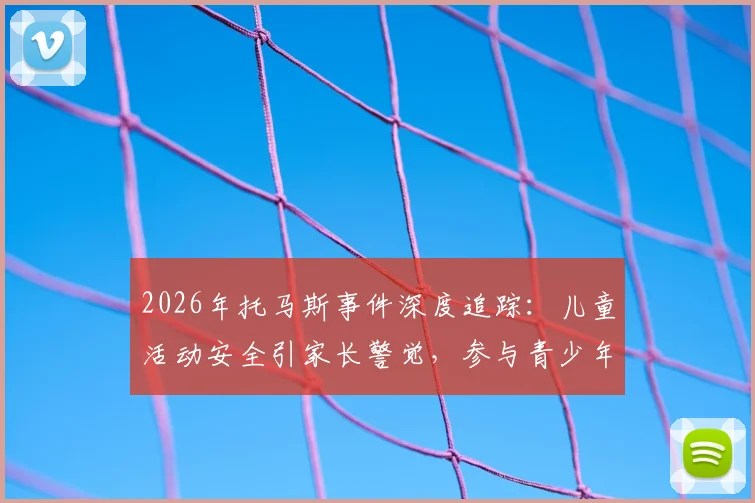 2026年托马斯事件深度追踪：儿童活动安全引家长警觉，参与青少年体育项目前必知的背景审核与监督指南