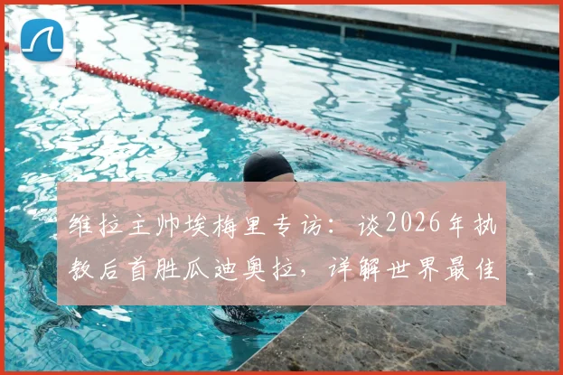 维拉主帅埃梅里专访:谈2026年执教后首胜瓜迪奥拉,详解世界最佳教练的战术与挑战