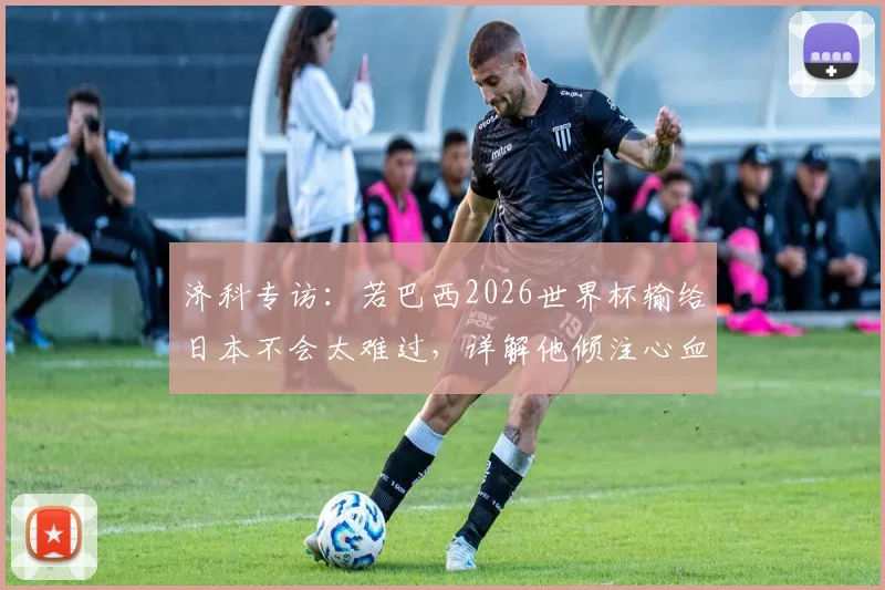 济科专访：若巴西2026世界杯输给日本不会太难过，详解他倾注心血的日本足球青训体系与现状