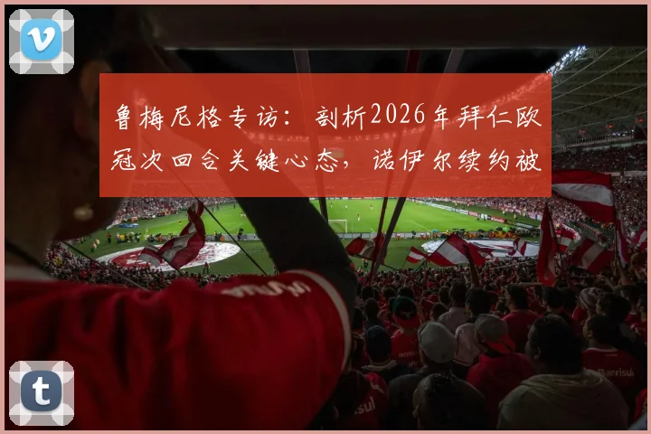 鲁梅尼格专访：剖析2026年拜仁欧冠次回合关键心态，诺伊尔续约被视为夏窗最重要引援