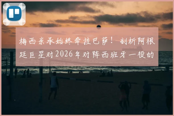 梅西亲承始终牵挂巴萨！剖析阿根廷巨星对2026年对阵西班牙一役的真实心声与特别缘由