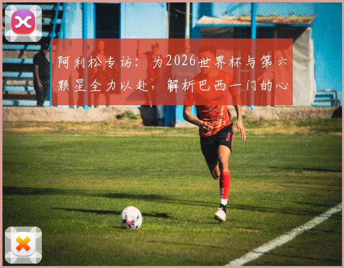 阿利松专访:为2026世界杯与第六颗星全力以赴,解析巴西一门的心路与坚守