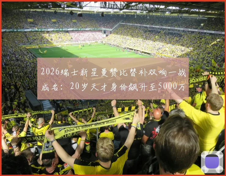 2026瑞士新星曼赞比替补双响一战成名:20岁天才身价飙升至5000万欧元的背后故事与未来前景分析