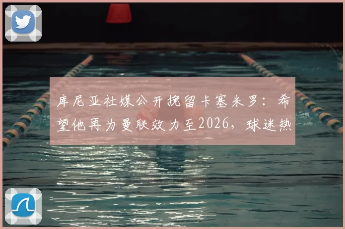 库尼亚社媒公开挽留卡塞米罗:希望他再为曼联效力至2026,球迷热议其未来去向