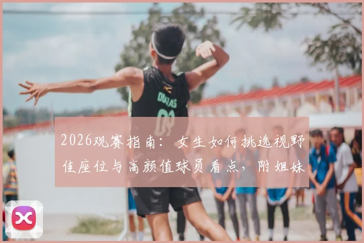 2026观赛指南：女生如何挑选视野佳座位与高颜值球员看点，附姐妹看球零食搭配与现场注意事项