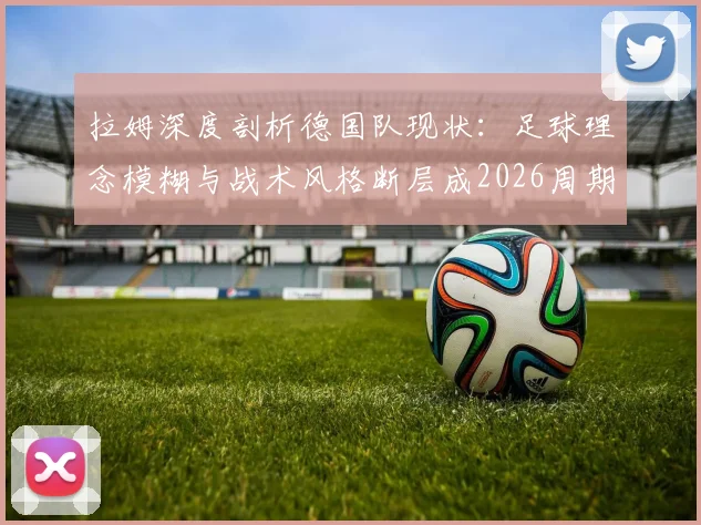 拉姆深度剖析德国队现状：足球理念模糊与战术风格断层成2026周期最大隐患，未来出路在哪？