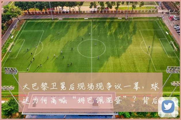 大巴黎卫冕后现场现争议一幕，球迷为何高喊“姆巴佩混蛋”？背后原因深度剖析