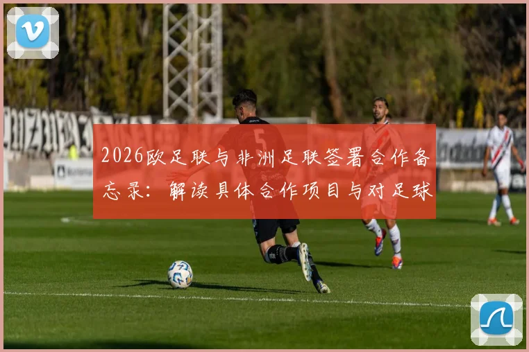 2026欧足联与非洲足联签署合作备忘录:解读具体合作项目与对足球发展的深远影响