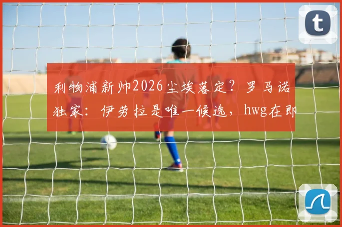 利物浦新帅2026尘埃落定？罗马诺独家：伊劳拉是唯一候选，hwg在即，战术风格与球迷期待全解析