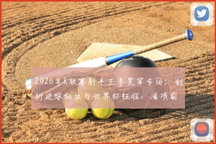 2026年K联赛射手王李昊宰专访：剖析进球秘诀与世界杯征程，浦项前锋的现在与未来