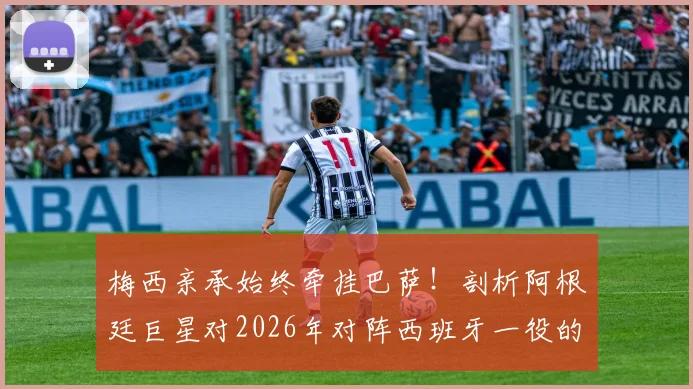 梅西亲承始终牵挂巴萨！剖析阿根廷巨星对2026年对阵西班牙一役的真实心声与特别缘由