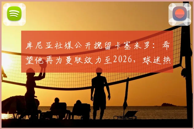 库尼亚社媒公开挽留卡塞米罗：希望他再为曼联效力至2026，球迷热议其未来去向